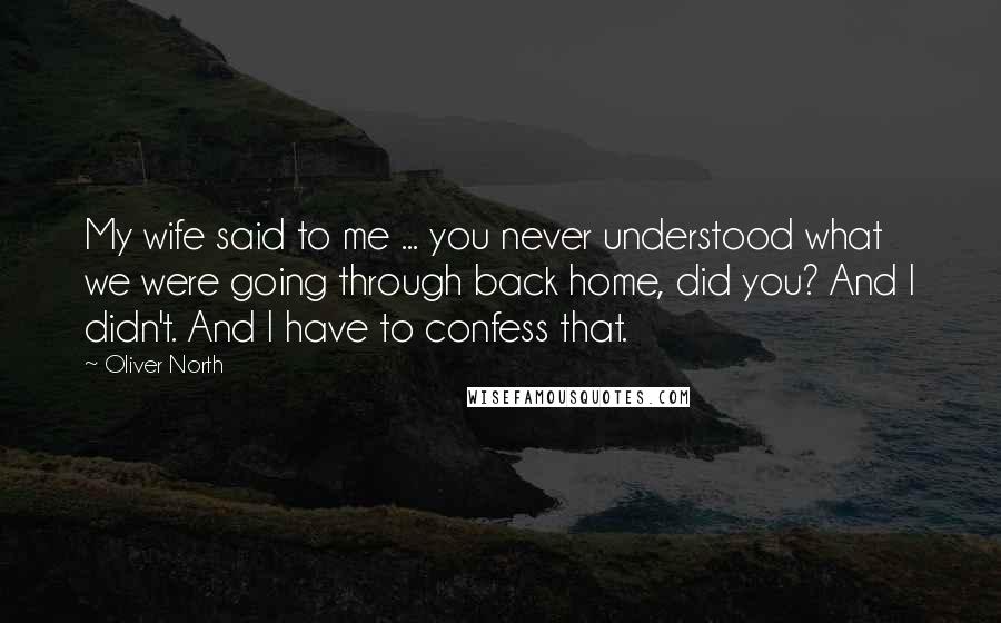 Oliver North quotes: My wife said to me ... you never understood what we were going through back home, did you? And I didn't. And I have to confess that.