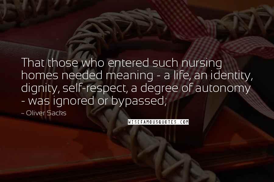 Oliver Sacks quotes: That those who entered such nursing homes needed meaning - a life, an identity, dignity, self-respect, a degree of autonomy - was ignored or bypassed; Oliver Sacks quotes: That those who entered such nursing homes needed meaning - a life, an identity, dignity, self-respect, a degree of autonomy - was ignored or bypassed;