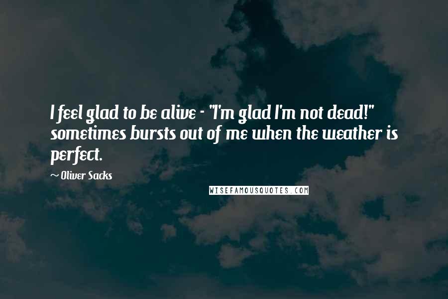 Oliver Sacks quotes: I feel glad to be alive - "I'm glad I'm not dead!" sometimes bursts out of me when the weather is perfect. Oliver Sacks quotes: I feel glad to be alive - "I'm glad I'm not dead!" sometimes bursts out of me when the weather is perfect.