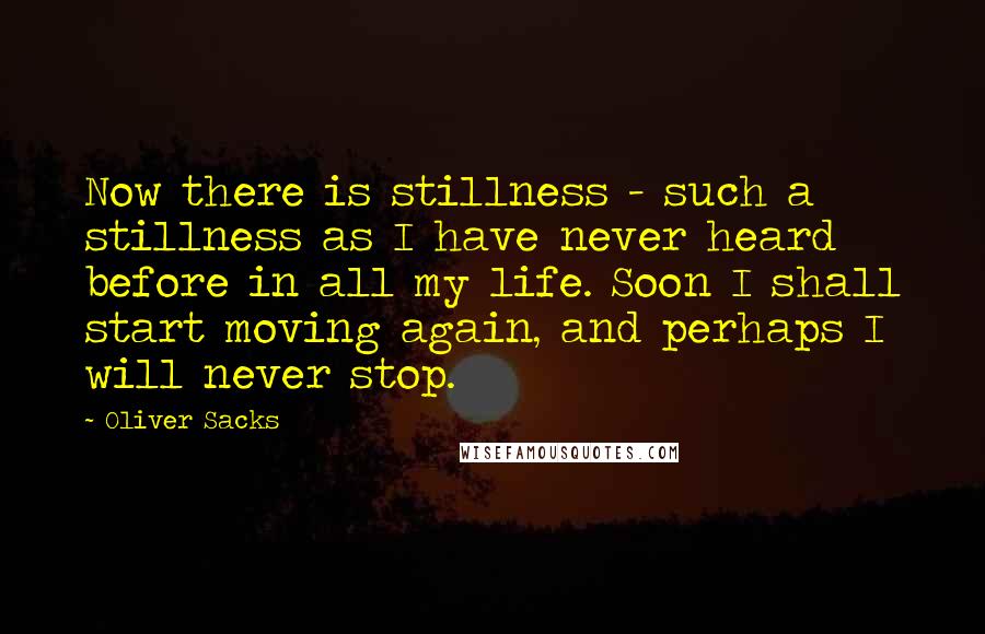Oliver Sacks quotes: Now there is stillness - such a stillness as I have never heard before in all my life. Soon I shall start moving again, and perhaps I will never stop. Oliver Sacks quotes: Now there is stillness - such a stillness as I have never heard before in all my life. Soon I shall start moving again, and perhaps I will never stop.