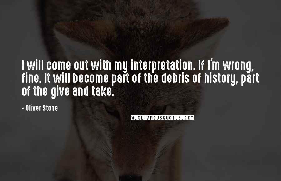 Oliver Stone quotes: I will come out with my interpretation. If I'm wrong, fine. It will become part of the debris of history, part of the give and take.