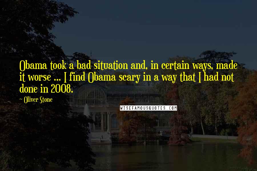 Oliver Stone quotes: Obama took a bad situation and, in certain ways, made it worse ... I find Obama scary in a way that I had not done in 2008.