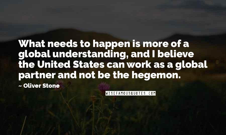 Oliver Stone quotes: What needs to happen is more of a global understanding, and I believe the United States can work as a global partner and not be the hegemon.