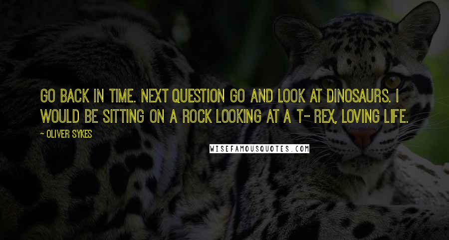 Oliver Sykes quotes: Go back in time. Next question go and look at dinosaurs. I would be sitting on a rock looking at a T- Rex, loving life.