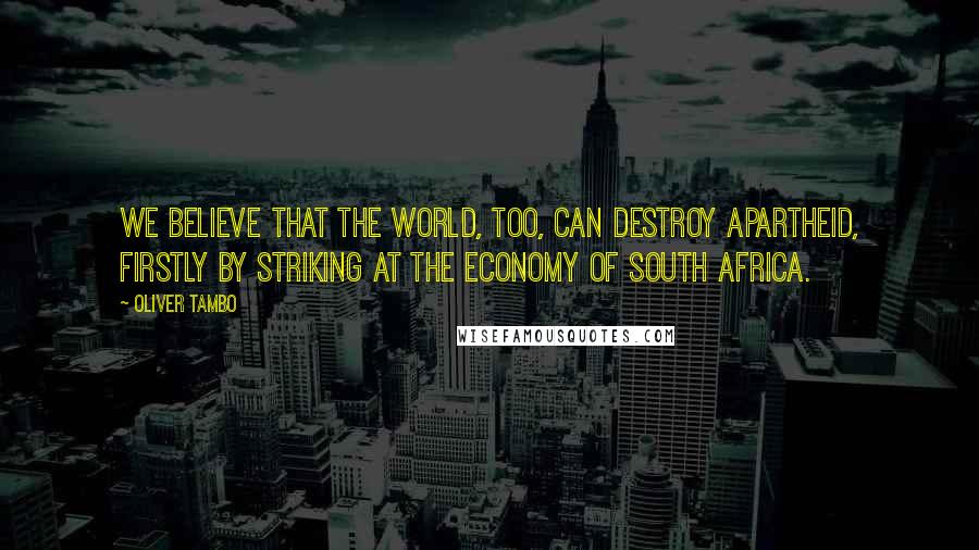 Oliver Tambo quotes: We believe that the world, too, can destroy apartheid, firstly by striking at the economy of South Africa.