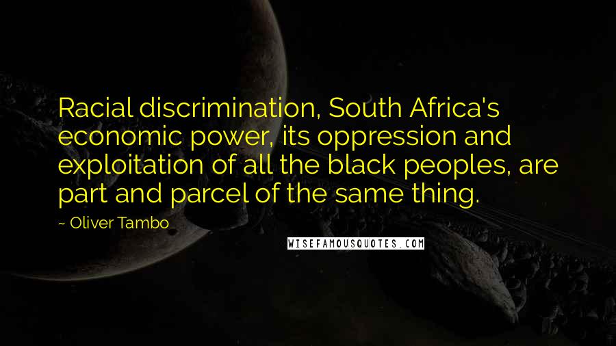 Oliver Tambo quotes: Racial discrimination, South Africa's economic power, its oppression and exploitation of all the black peoples, are part and parcel of the same thing.