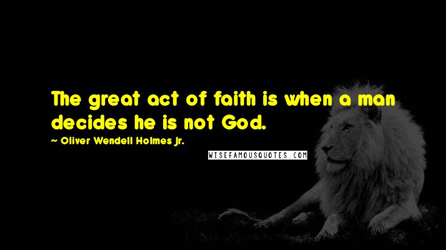 Oliver Wendell Holmes Jr. quotes: The great act of faith is when a man decides he is not God.