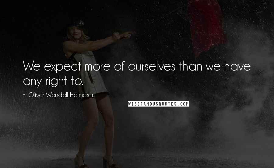 Oliver Wendell Holmes Jr. quotes: We expect more of ourselves than we have any right to.