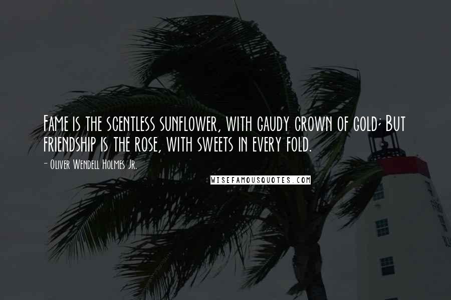 Oliver Wendell Holmes Jr. quotes: Fame is the scentless sunflower, with gaudy crown of gold; But friendship is the rose, with sweets in every fold. Oliver Wendell Holmes Jr. quotes: Fame is the scentless sunflower, with gaudy crown of gold; But friendship is the rose, with sweets in every fold.
