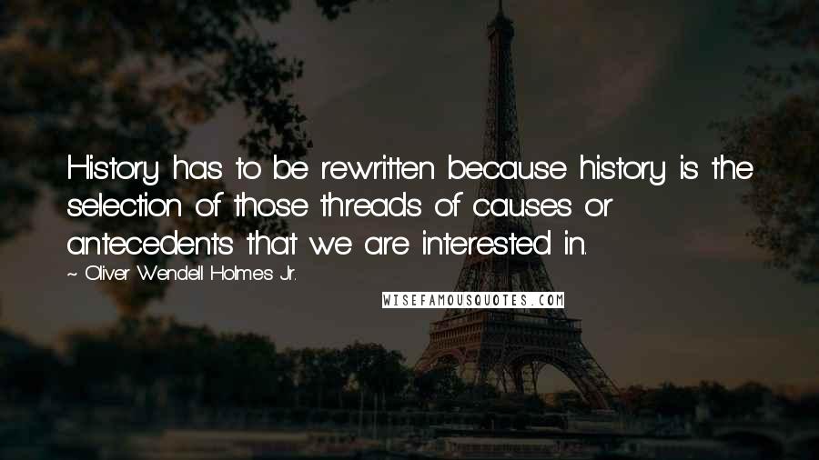 Oliver Wendell Holmes Jr. quotes: History has to be rewritten because history is the selection of those threads of causes or antecedents that we are interested in. Oliver Wendell Holmes Jr. quotes: History has to be rewritten because history is the selection of those threads of causes or antecedents that we are interested in.