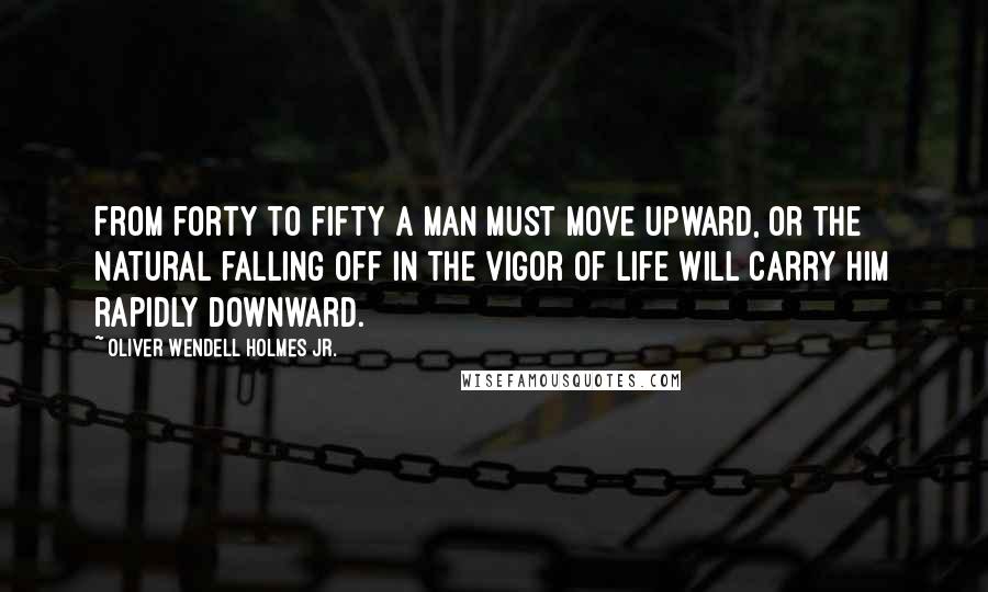 Oliver Wendell Holmes Jr. quotes: From forty to fifty a man must move upward, or the natural falling off in the vigor of life will carry him rapidly downward. Oliver Wendell Holmes Jr. quotes: From forty to fifty a man must move upward, or the natural falling off in the vigor of life will carry him rapidly downward.