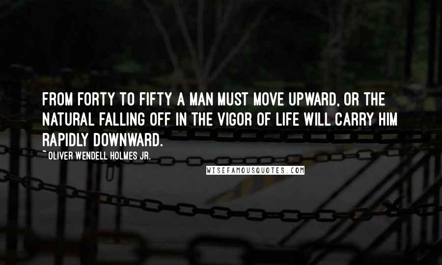 Oliver Wendell Holmes Jr. quotes: From forty to fifty a man must move upward, or the natural falling off in the vigor of life will carry him rapidly downward.