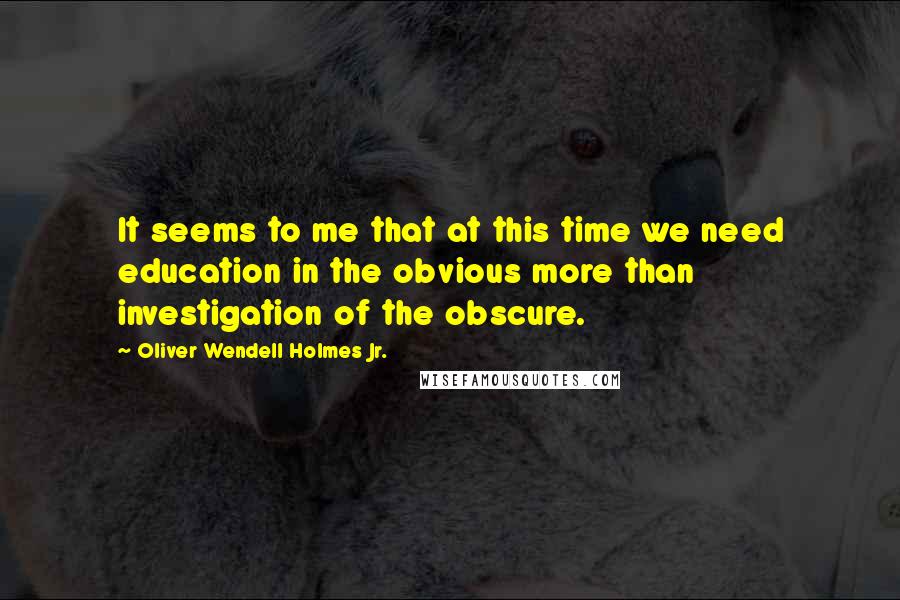 Oliver Wendell Holmes Jr. quotes: It seems to me that at this time we need education in the obvious more than investigation of the obscure. Oliver Wendell Holmes Jr. quotes: It seems to me that at this time we need education in the obvious more than investigation of the obscure.