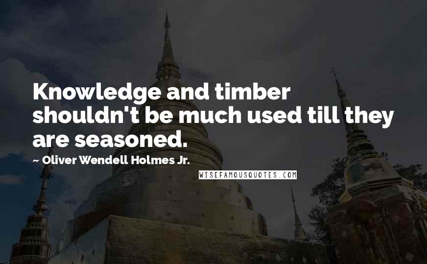 Oliver Wendell Holmes Jr. quotes: Knowledge and timber shouldn't be much used till they are seasoned.