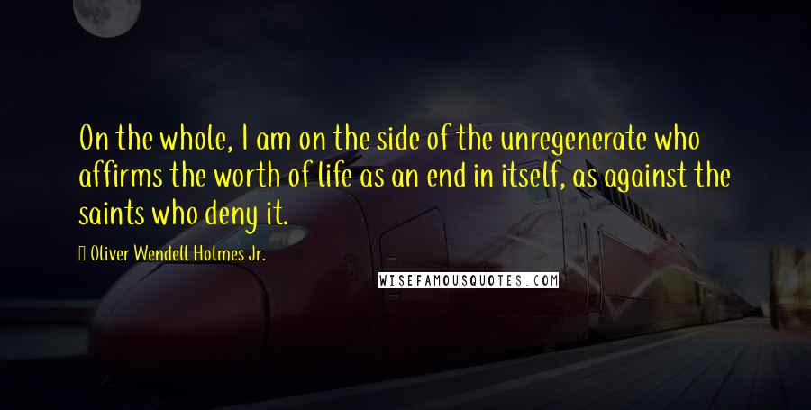 Oliver Wendell Holmes Jr. quotes: On the whole, I am on the side of the unregenerate who affirms the worth of life as an end in itself, as against the saints who deny it. Oliver Wendell Holmes Jr. quotes: On the whole, I am on the side of the unregenerate who affirms the worth of life as an end in itself, as against the saints who deny it.