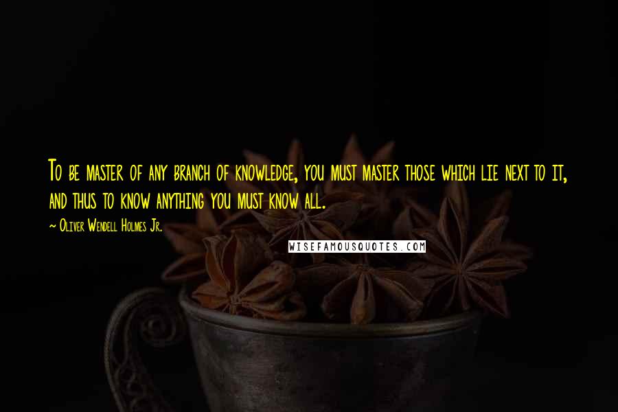 Oliver Wendell Holmes Jr. quotes: To be master of any branch of knowledge, you must master those which lie next to it, and thus to know anything you must know all. Oliver Wendell Holmes Jr. quotes: To be master of any branch of knowledge, you must master those which lie next to it, and thus to know anything you must know all.
