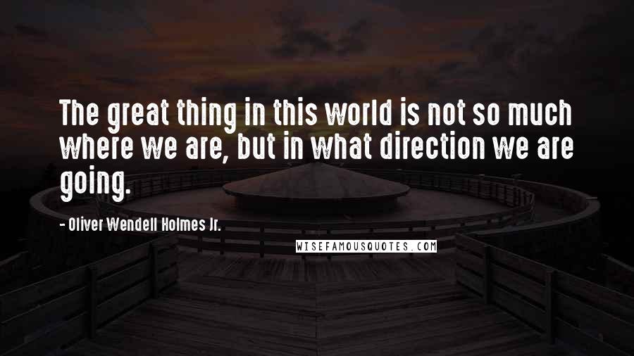 Oliver Wendell Holmes Jr. quotes: The great thing in this world is not so much where we are, but in what direction we are going.