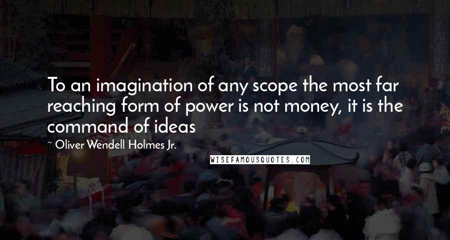 Oliver Wendell Holmes Jr. quotes: To an imagination of any scope the most far reaching form of power is not money, it is the command of ideas Oliver Wendell Holmes Jr. quotes: To an imagination of any scope the most far reaching form of power is not money, it is the command of ideas