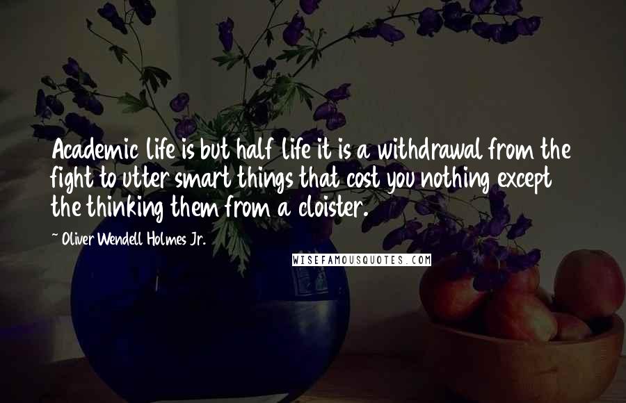 Oliver Wendell Holmes Jr. quotes: Academic life is but half life it is a withdrawal from the fight to utter smart things that cost you nothing except the thinking them from a cloister. Oliver Wendell Holmes Jr. quotes: Academic life is but half life it is a withdrawal from the fight to utter smart things that cost you nothing except the thinking them from a cloister.