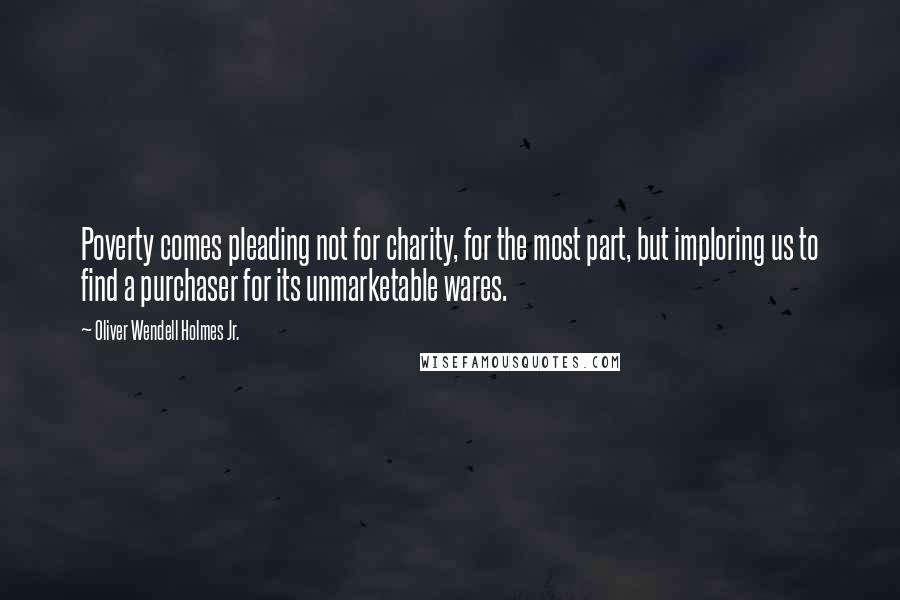 Oliver Wendell Holmes Jr. quotes: Poverty comes pleading not for charity, for the most part, but imploring us to find a purchaser for its unmarketable wares. Oliver Wendell Holmes Jr. quotes: Poverty comes pleading not for charity, for the most part, but imploring us to find a purchaser for its unmarketable wares.