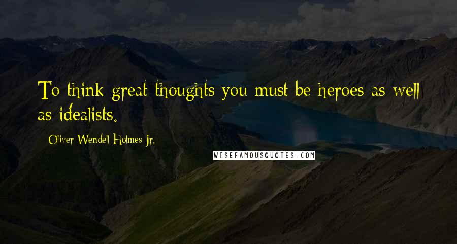 Oliver Wendell Holmes Jr. quotes: To think great thoughts you must be heroes as well as idealists.