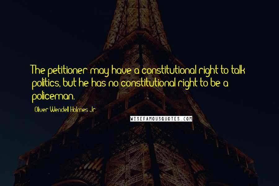 Oliver Wendell Holmes Jr. quotes: The petitioner may have a constitutional right to talk politics, but he has no constitutional right to be a policeman.