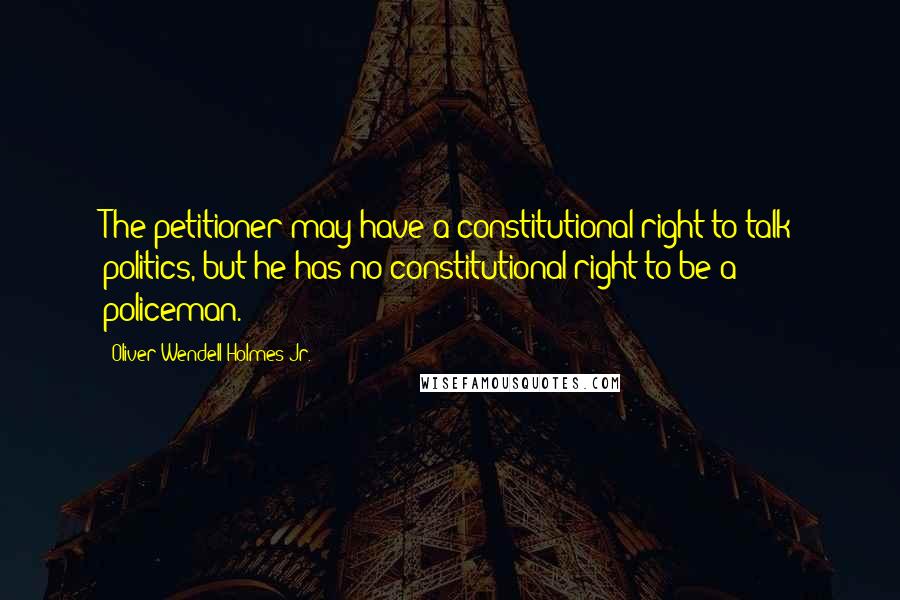 Oliver Wendell Holmes Jr. quotes: The petitioner may have a constitutional right to talk politics, but he has no constitutional right to be a policeman. Oliver Wendell Holmes Jr. quotes: The petitioner may have a constitutional right to talk politics, but he has no constitutional right to be a policeman.