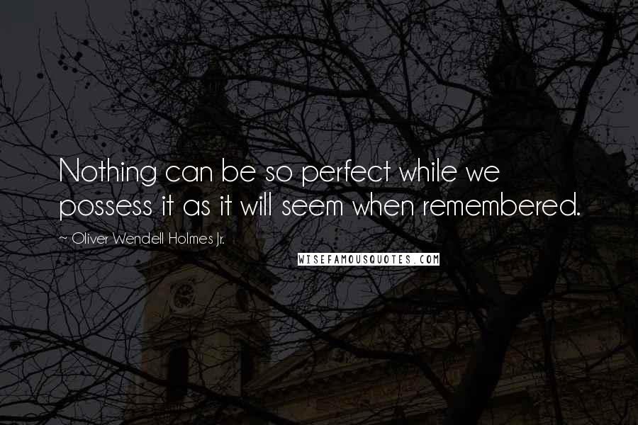 Oliver Wendell Holmes Jr. quotes: Nothing can be so perfect while we possess it as it will seem when remembered.