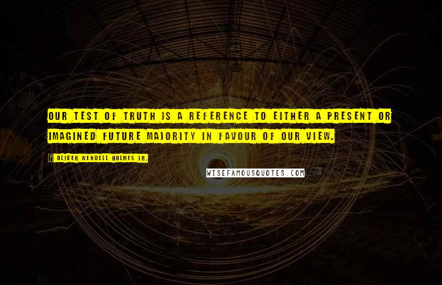 Oliver Wendell Holmes Jr. quotes: Our test of truth is a reference to either a present or imagined future majority in favour of our view. Oliver Wendell Holmes Jr. quotes: Our test of truth is a reference to either a present or imagined future majority in favour of our view.
