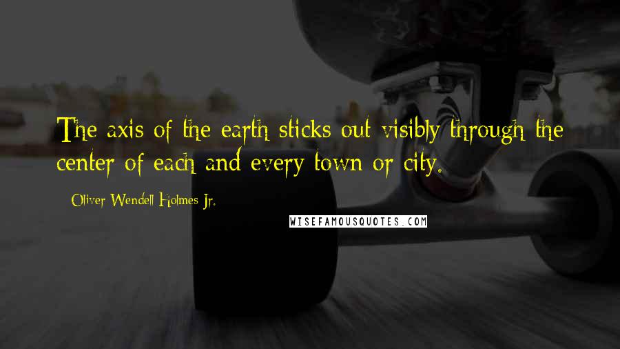 Oliver Wendell Holmes Jr. quotes: The axis of the earth sticks out visibly through the center of each and every town or city.