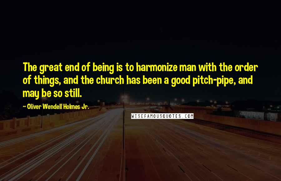 Oliver Wendell Holmes Jr. quotes: The great end of being is to harmonize man with the order of things, and the church has been a good pitch-pipe, and may be so still. Oliver Wendell Holmes Jr. quotes: The great end of being is to harmonize man with the order of things, and the church has been a good pitch-pipe, and may be so still.