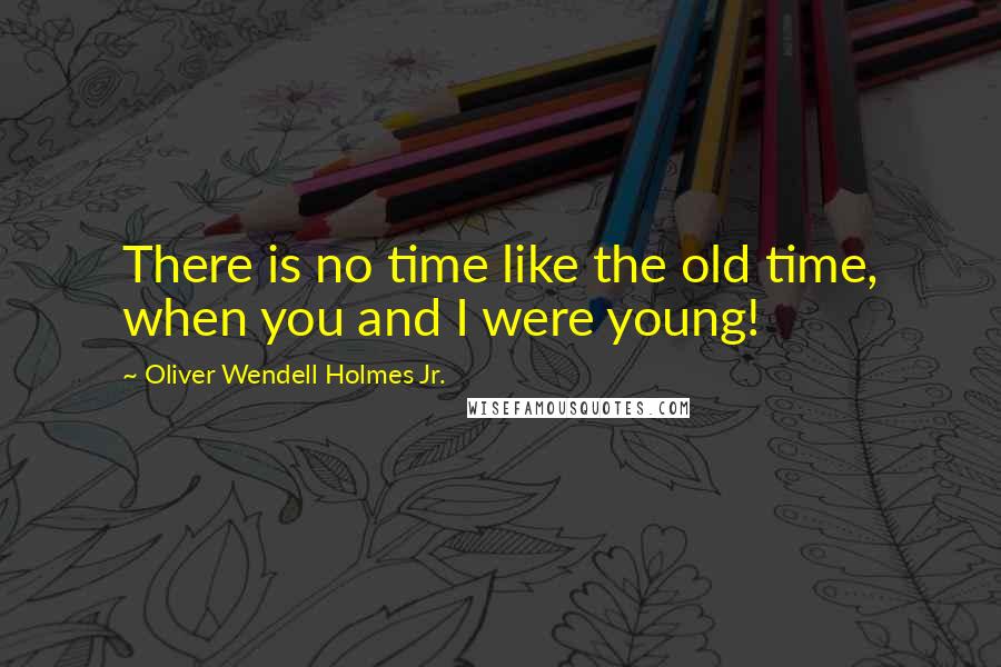 Oliver Wendell Holmes Jr. quotes: There is no time like the old time, when you and I were young!