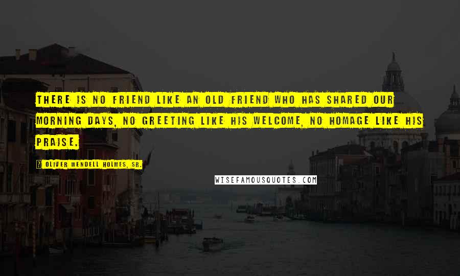 Oliver Wendell Holmes, Sr. quotes: There is no friend like an old friend who has shared our morning days, no greeting like his welcome, no homage like his praise.
