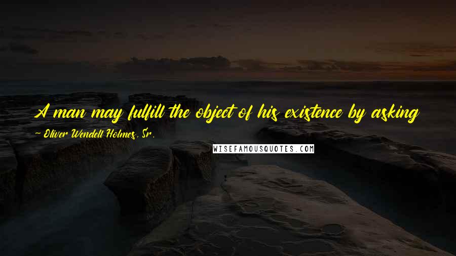 Oliver Wendell Holmes, Sr. quotes: A man may fulfill the object of his existence by asking a question he cannot answer, and attempting a task he cannot achieve.