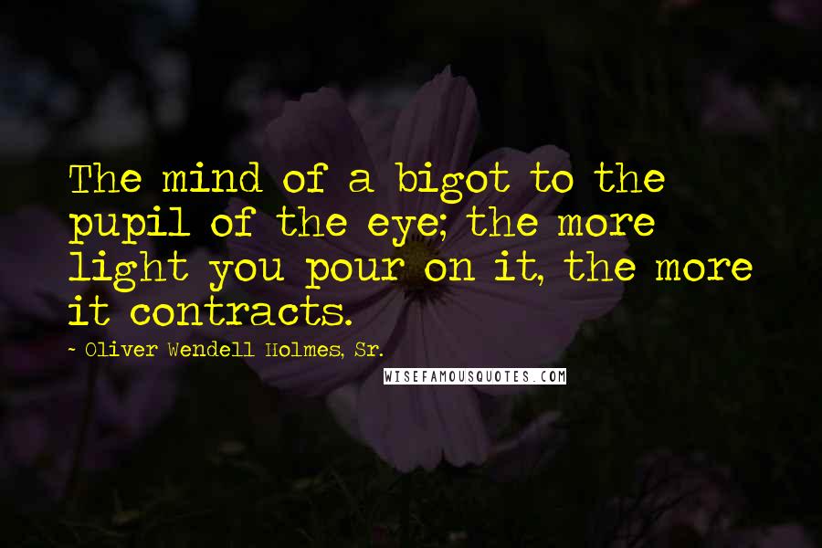 Oliver Wendell Holmes, Sr. quotes: The mind of a bigot to the pupil of the eye; the more light you pour on it, the more it contracts.