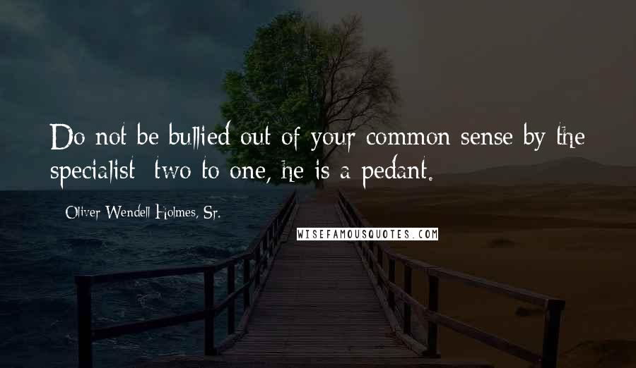 Oliver Wendell Holmes, Sr. quotes: Do not be bullied out of your common sense by the specialist; two to one, he is a pedant.