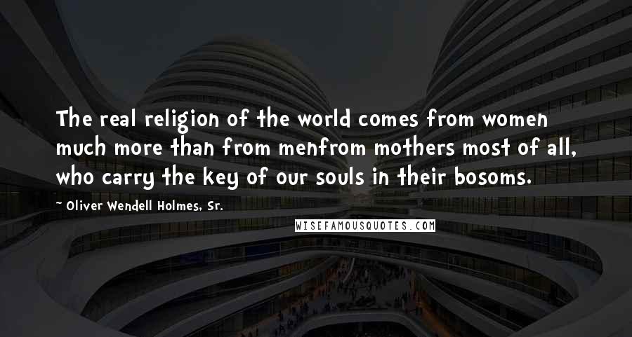 Oliver Wendell Holmes, Sr. quotes: The real religion of the world comes from women much more than from menfrom mothers most of all, who carry the key of our souls in their bosoms.