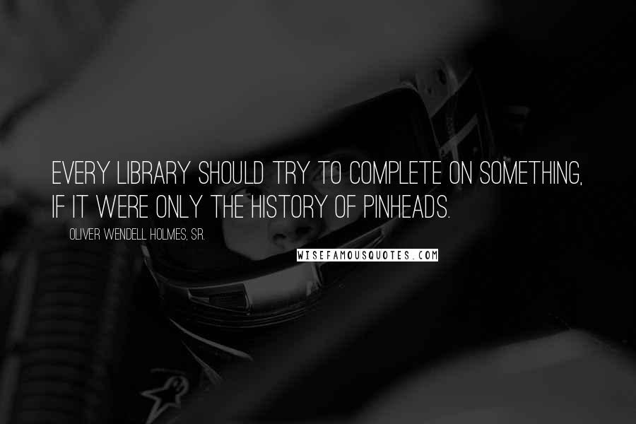 Oliver Wendell Holmes, Sr. quotes: Every library should try to complete on something, if it were only the history of pinheads.