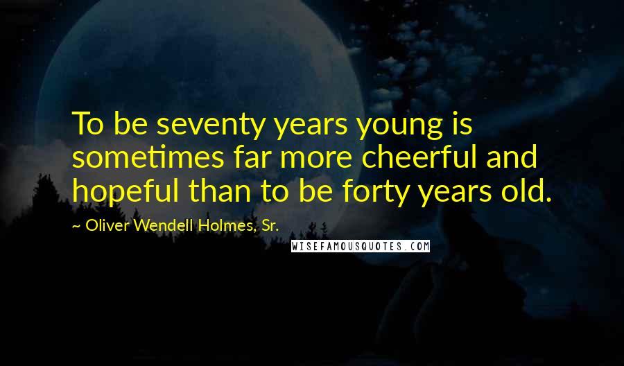 Oliver Wendell Holmes, Sr. quotes: To be seventy years young is sometimes far more cheerful and hopeful than to be forty years old.