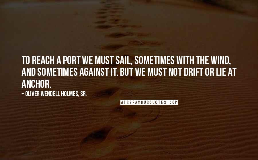 Oliver Wendell Holmes, Sr. quotes: To reach a port we must sail, sometimes with the wind, and sometimes against it. But we must not drift or lie at anchor.