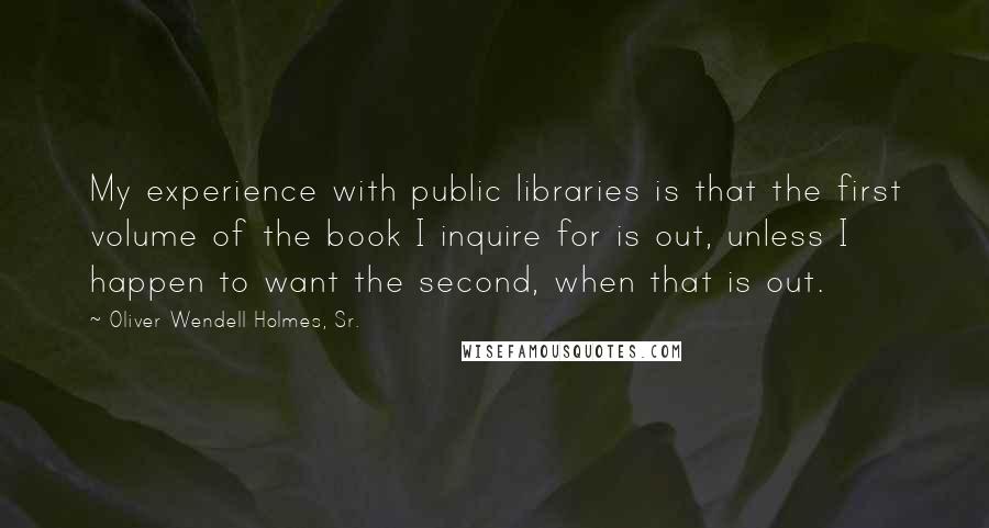 Oliver Wendell Holmes, Sr. quotes: My experience with public libraries is that the first volume of the book I inquire for is out, unless I happen to want the second, when that is out.
