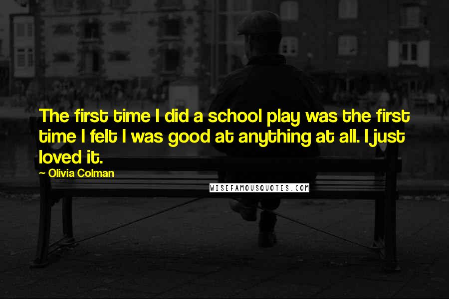 Olivia Colman quotes: The first time I did a school play was the first time I felt I was good at anything at all. I just loved it.