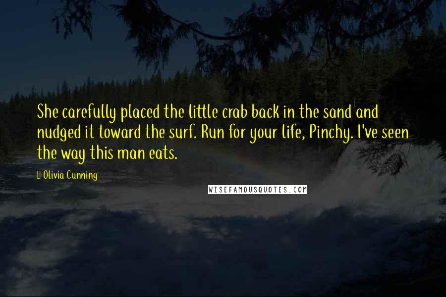 Olivia Cunning quotes: She carefully placed the little crab back in the sand and nudged it toward the surf. Run for your life, Pinchy. I've seen the way this man eats. Olivia Cunning quotes: She carefully placed the little crab back in the sand and nudged it toward the surf. Run for your life, Pinchy. I've seen the way this man eats.