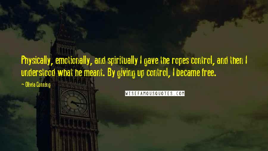 Olivia Cunning quotes: Physically, emotionally, and spiritually I gave the ropes control, and then I understood what he meant. By giving up control, I became free. Olivia Cunning quotes: Physically, emotionally, and spiritually I gave the ropes control, and then I understood what he meant. By giving up control, I became free.