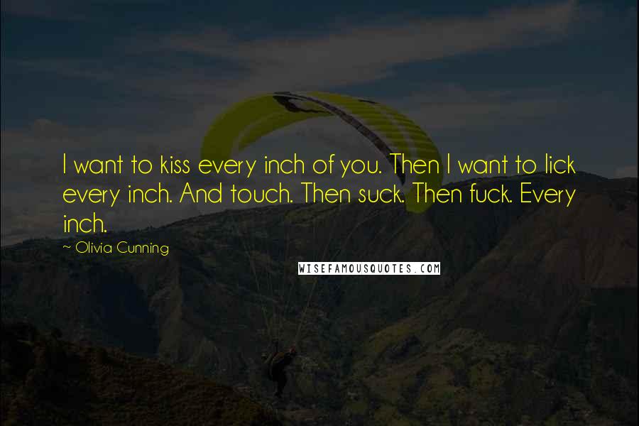 Olivia Cunning quotes: I want to kiss every inch of you. Then I want to lick every inch. And touch. Then suck. Then fuck. Every inch. Olivia Cunning quotes: I want to kiss every inch of you. Then I want to lick every inch. And touch. Then suck. Then fuck. Every inch.