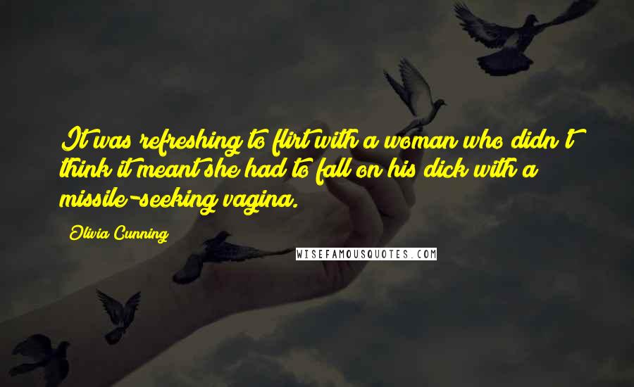 Olivia Cunning quotes: It was refreshing to flirt with a woman who didn't think it meant she had to fall on his dick with a missile-seeking vagina. Olivia Cunning quotes: It was refreshing to flirt with a woman who didn't think it meant she had to fall on his dick with a missile-seeking vagina.