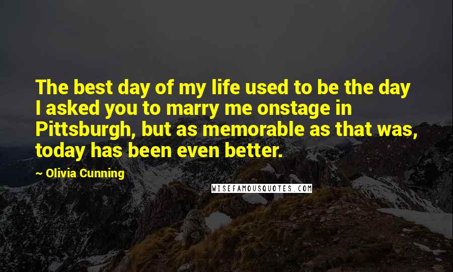 Olivia Cunning quotes: The best day of my life used to be the day I asked you to marry me onstage in Pittsburgh, but as memorable as that was, today has been even Olivia Cunning quotes: The best day of my life used to be the day I asked you to marry me onstage in Pittsburgh, but as memorable as that was, today has been even