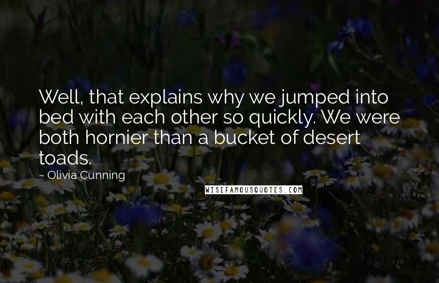 Olivia Cunning quotes: Well, that explains why we jumped into bed with each other so quickly. We were both hornier than a bucket of desert toads. Olivia Cunning quotes: Well, that explains why we jumped into bed with each other so quickly. We were both hornier than a bucket of desert toads.