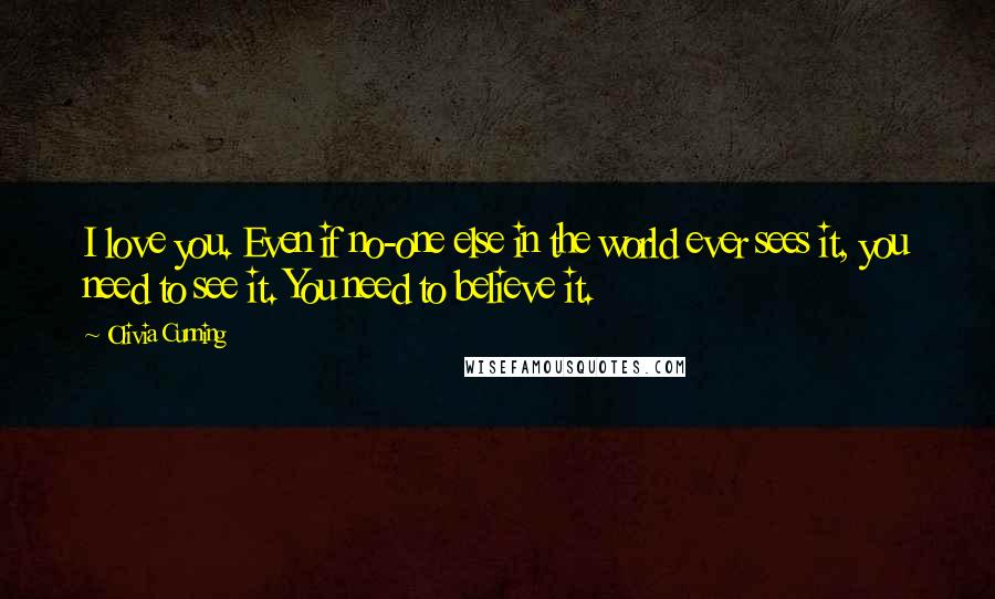 Olivia Cunning quotes: I love you. Even if no-one else in the world ever sees it, you need to see it. You need to believe it. Olivia Cunning quotes: I love you. Even if no-one else in the world ever sees it, you need to see it. You need to believe it.