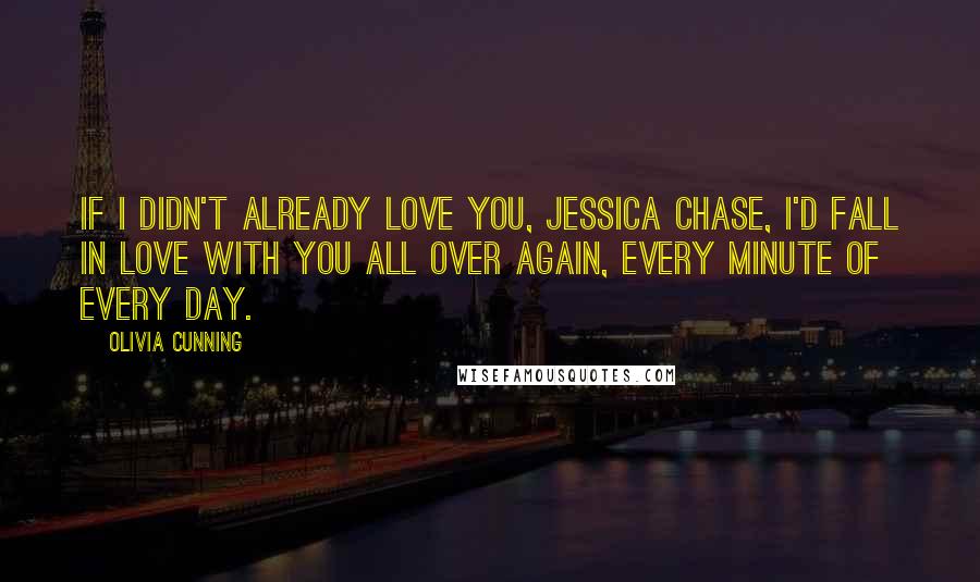 Olivia Cunning quotes: If I didn't already love you, Jessica Chase, I'd fall in love with you all over again, every minute of every day. Olivia Cunning quotes: If I didn't already love you, Jessica Chase, I'd fall in love with you all over again, every minute of every day.